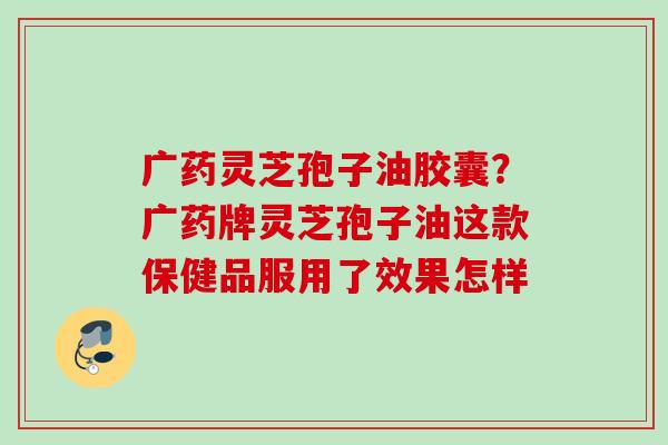 广药灵芝孢子油胶囊?广药牌灵芝孢子油这款保健品服用了效果怎样 广药灵芝孢子油胶囊?广药牌灵芝孢子油这款保健品服用了效果怎样