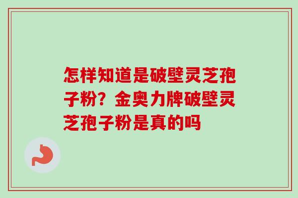 怎样知道是破壁灵芝孢子粉?金奥力牌破壁灵芝孢子粉是真的吗 怎样知道是破壁灵芝孢子粉?金奥力牌破壁灵芝孢子粉是真的吗