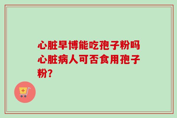 早博能吃孢子粉吗人可否食用孢子粉? 早博能吃孢子粉吗人可否食用孢子粉?