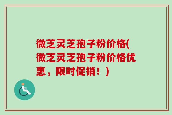 微芝灵芝孢子粉价格(微芝灵芝孢子粉价格优惠,限时促销!) 微芝灵芝孢子粉价格(微芝灵芝孢子粉价格优惠,限时促销!)