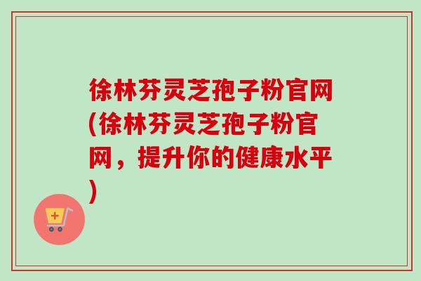 徐林芬灵芝孢子粉官网(徐林芬灵芝孢子粉官网，提升你的健康水平)