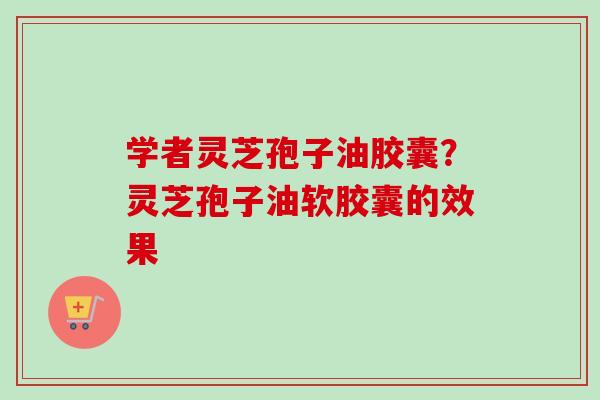 学者灵芝孢子油胶囊?灵芝孢子油软胶囊的效果 学者灵芝孢子油胶囊?灵芝孢子油软胶囊的效果
