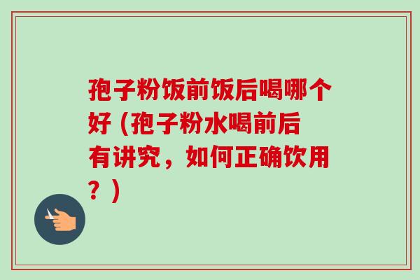 孢子粉饭前饭后喝哪个好 (孢子粉水喝前后有讲究，如何正确饮用？)