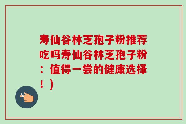 寿仙谷林芝孢子粉推荐吃吗寿仙谷林芝孢子粉:值得一尝的健康选择!) 寿仙谷林芝孢子粉推荐吃吗寿仙谷林芝孢子粉:值得一尝的健康选择!)