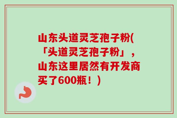 山东头道灵芝孢子粉(「头道灵芝孢子粉」，山东这里居然有开发商买了600瓶！)