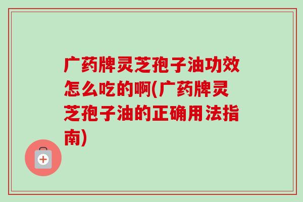 广药牌灵芝孢子油功效怎么吃的啊(广药牌灵芝孢子油的正确用法指南) 广药牌灵芝孢子油功效怎么吃的啊(广药牌灵芝孢子油的正确用法指南)