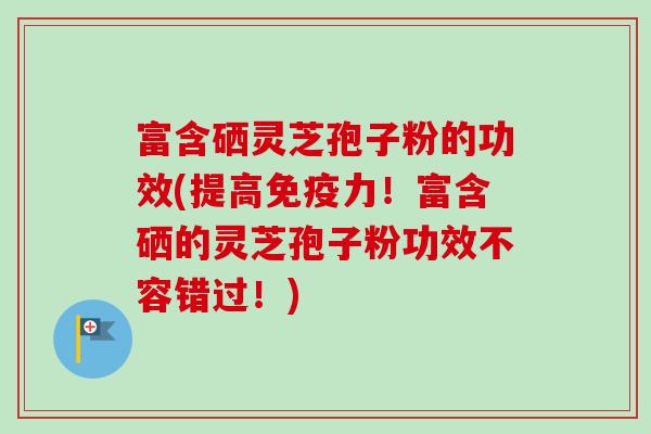 富含硒灵芝孢子粉的功效(提高免疫力!富含硒的灵芝孢子粉功效不容错过!) 富含硒灵芝孢子粉的功效(提高免疫力!富含硒的灵芝孢子粉功效不容错过!)