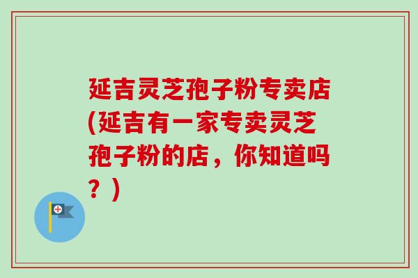 延吉灵芝孢子粉专卖店(延吉有一家专卖灵芝孢子粉的店,你知道吗?) 延吉灵芝孢子粉专卖店(延吉有一家专卖灵芝孢子粉的店,你知道吗?)