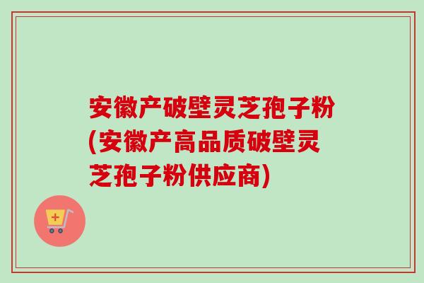 安徽产破壁灵芝孢子粉(安徽产高品质破壁灵芝孢子粉供应商)