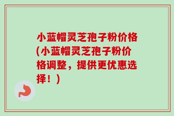 小蓝帽灵芝孢子粉价格(小蓝帽灵芝孢子粉价格调整,提供更优惠选择!) 小蓝帽灵芝孢子粉价格(小蓝帽灵芝孢子粉价格调整,提供更优惠选择!)