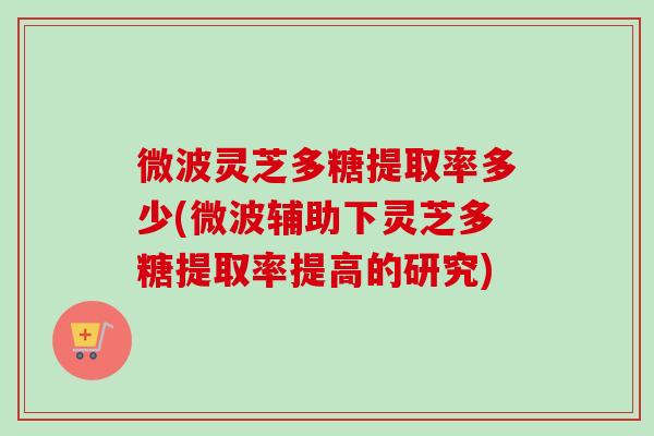 微波灵芝多糖提取率多少(微波辅助下灵芝多糖提取率提高的研究) 微波灵芝多糖提取率多少(微波辅助下灵芝多糖提取率提高的研究)