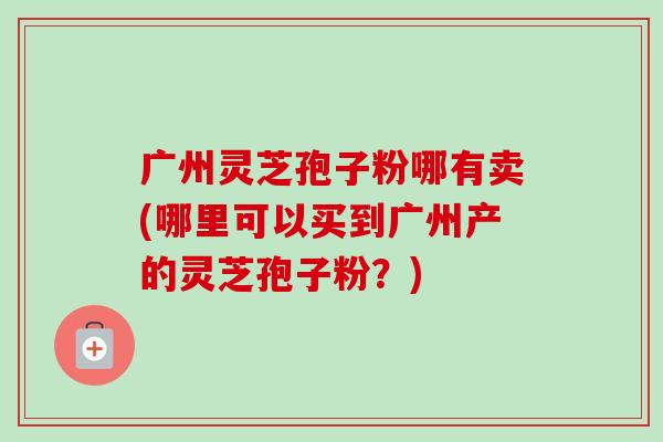 广州灵芝孢子粉哪有卖(哪里可以买到广州产的灵芝孢子粉?) 广州灵芝孢子粉哪有卖(哪里可以买到广州产的灵芝孢子粉?)