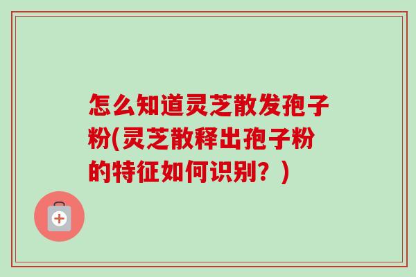 怎么知道灵芝散发孢子粉(灵芝散释出孢子粉的特征如何识别?) 怎么知道灵芝散发孢子粉(灵芝散释出孢子粉的特征如何识别?)