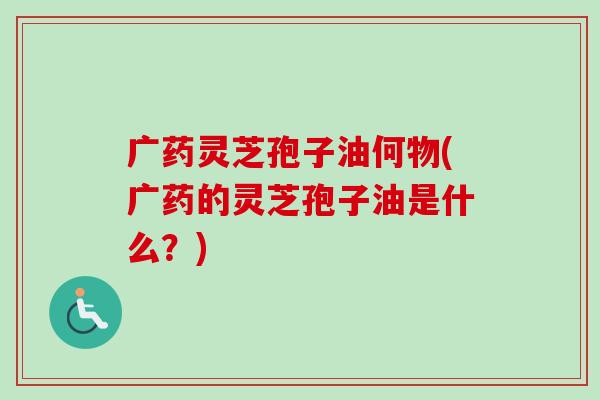 广药灵芝孢子油何物(广药的灵芝孢子油是什么？)