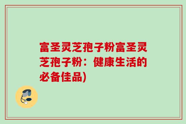 富圣灵芝孢子粉富圣灵芝孢子粉:健康生活的必备佳品) 富圣灵芝孢子粉富圣灵芝孢子粉:健康生活的必备佳品)