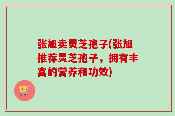 张旭卖灵芝孢子(张旭推荐灵芝孢子,拥有丰富的营养和功效) 张旭卖灵芝孢子(张旭推荐灵芝孢子,拥有丰富的营养和功效)