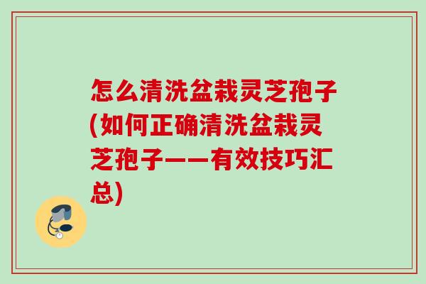 怎么清洗盆栽灵芝孢子(如何正确清洗盆栽灵芝孢子——有效技巧汇总)
