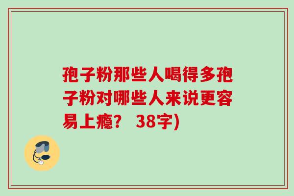 孢子粉那些人喝得多孢子粉对哪些人来说更容易上瘾? 38字) 孢子粉那些人喝得多孢子粉对哪些人来说更容易上瘾? 38字)