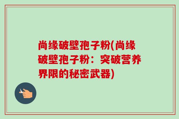 尚缘破壁孢子粉(尚缘破壁孢子粉：突破营养界限的秘密武器)