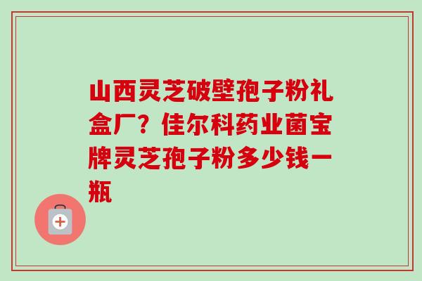 山西灵芝破壁孢子粉礼盒厂?佳尔科药业菌宝牌灵芝孢子粉多少钱一瓶 山西灵芝破壁孢子粉礼盒厂?佳尔科药业菌宝牌灵芝孢子粉多少钱一瓶