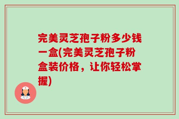 完美灵芝孢子粉多少钱一盒(完美灵芝孢子粉盒装价格，让你轻松掌握)