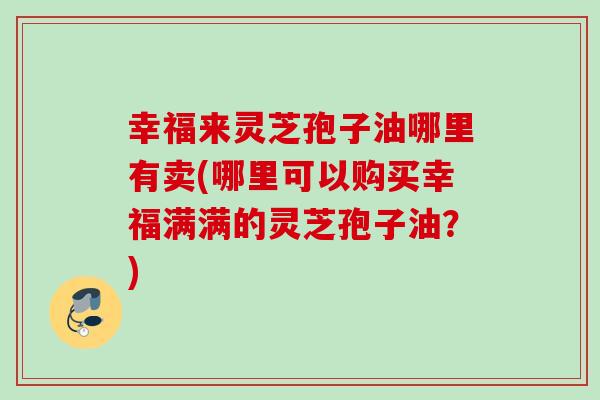 幸福来灵芝孢子油哪里有卖(哪里可以购买幸福满满的灵芝孢子油?) 幸福来灵芝孢子油哪里有卖(哪里可以购买幸福满满的灵芝孢子油?)