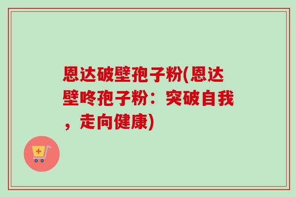 恩达破壁孢子粉(恩达壁咚孢子粉:突破自我,走向健康) 恩达破壁孢子粉(恩达壁咚孢子粉:突破自我,走向健康)