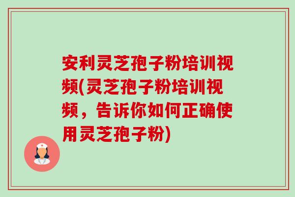 安利灵芝孢子粉培训视频(灵芝孢子粉培训视频，告诉你如何正确使用灵芝孢子粉)