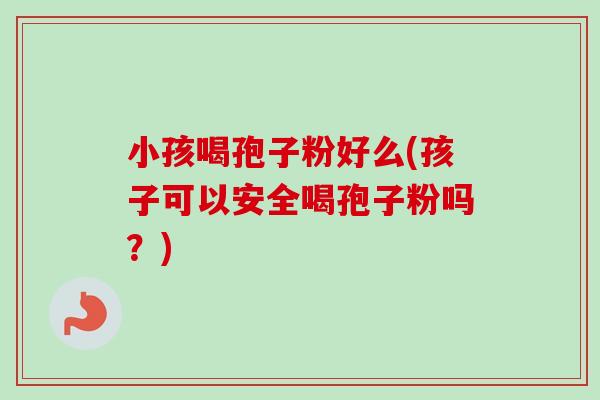 小孩喝孢子粉好么(孩子可以安全喝孢子粉吗?) 小孩喝孢子粉好么(孩子可以安全喝孢子粉吗?)