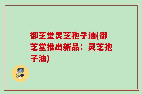 御芝堂灵芝孢子油(御芝堂推出新品:灵芝孢子油) 御芝堂灵芝孢子油(御芝堂推出新品:灵芝孢子油)