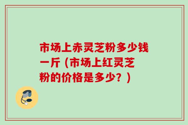 市场上赤灵芝粉多少钱一斤 (市场上红灵芝粉的价格是多少?) 市场上赤灵芝粉多少钱一斤 (市场上红灵芝粉的价格是多少?)
