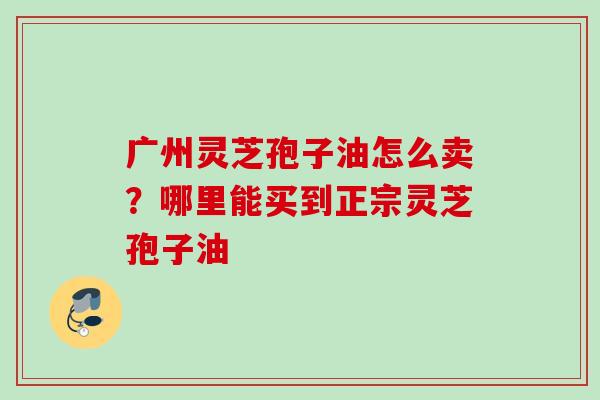 广州灵芝孢子油怎么卖?哪里能买到正宗灵芝孢子油 广州灵芝孢子油怎么卖?哪里能买到正宗灵芝孢子油