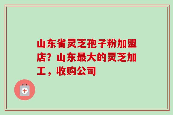 山东省灵芝孢子粉加盟店?山东大的灵芝加工,收购公司 山东省灵芝孢子粉加盟店?山东大的灵芝加工,收购公司