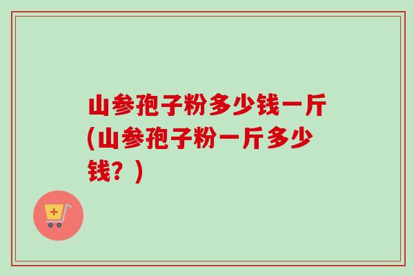 山参孢子粉多少钱一斤(山参孢子粉一斤多少钱?) 山参孢子粉多少钱一斤(山参孢子粉一斤多少钱?)