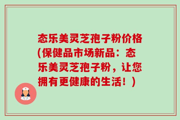 态乐美灵芝孢子粉价格(保健品市场新品:态乐美灵芝孢子粉,让您拥有更健康的生活!) 态乐美灵芝孢子粉价格(保健品市场新品:态乐美灵芝孢子粉,让您拥有更健康的生活!)