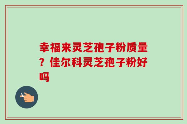幸福来灵芝孢子粉质量?佳尔科灵芝孢子粉好吗 幸福来灵芝孢子粉质量?佳尔科灵芝孢子粉好吗