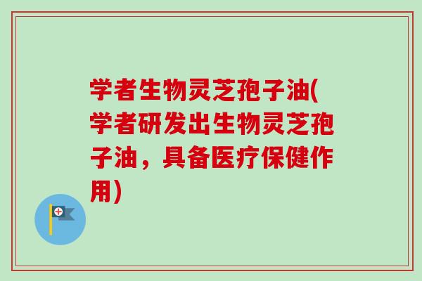 学者生物灵芝孢子油(学者研发出生物灵芝孢子油，具备医疗保健作用)