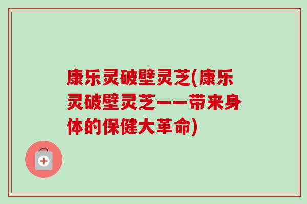 康乐灵破壁灵芝(康乐灵破壁灵芝——带来身体的保健大革命) 康乐灵破壁灵芝(康乐灵破壁灵芝——带来身体的保健大革命)
