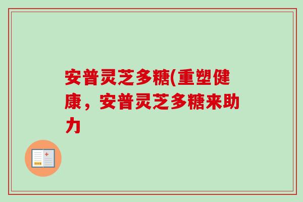 安普灵芝多糖(重塑健康,安普灵芝多糖来助力 安普灵芝多糖(重塑健康,安普灵芝多糖来助力