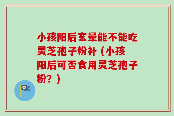 小孩阳后玄晕能不能吃灵芝孢子粉补 (小孩阳后可否食用灵芝孢子粉？)