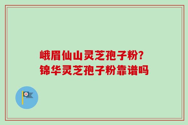 峨眉仙山灵芝孢子粉?锦华灵芝孢子粉靠谱吗 峨眉仙山灵芝孢子粉?锦华灵芝孢子粉靠谱吗