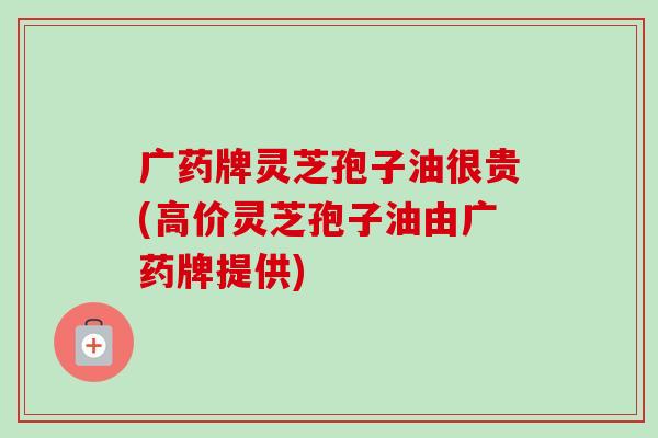 广药牌灵芝孢子油很贵(高价灵芝孢子油由广药牌提供) 广药牌灵芝孢子油很贵(高价灵芝孢子油由广药牌提供)