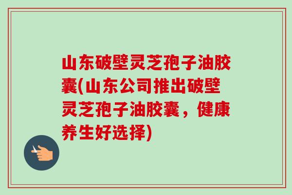 山东破壁灵芝孢子油胶囊(山东公司推出破壁灵芝孢子油胶囊,健康养生好选择) 山东破壁灵芝孢子油胶囊(山东公司推出破壁灵芝孢子油胶囊,健康养生好选择)