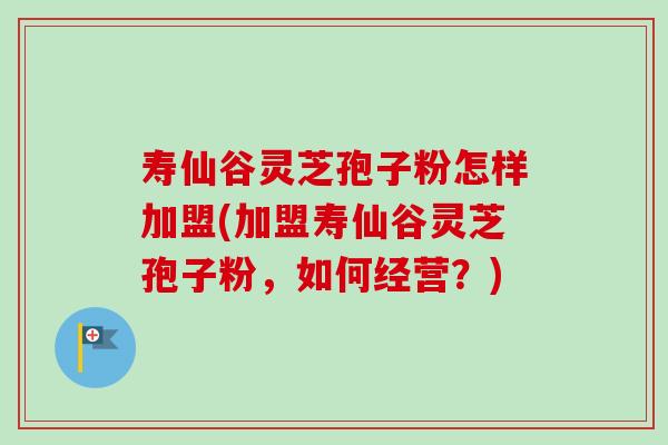 寿仙谷灵芝孢子粉怎样加盟(加盟寿仙谷灵芝孢子粉,如何经营?) 寿仙谷灵芝孢子粉怎样加盟(加盟寿仙谷灵芝孢子粉,如何经营?)