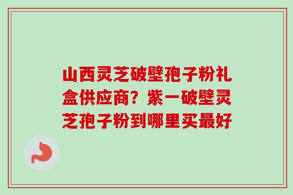 山西灵芝破壁孢子粉礼盒供应商?紫一破壁灵芝孢子粉到哪里买好 山西灵芝破壁孢子粉礼盒供应商?紫一破壁灵芝孢子粉到哪里买好