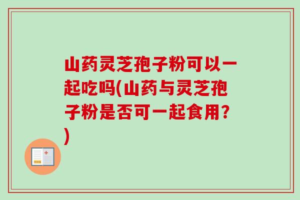 山药灵芝孢子粉可以一起吃吗(山药与灵芝孢子粉是否可一起食用？)
