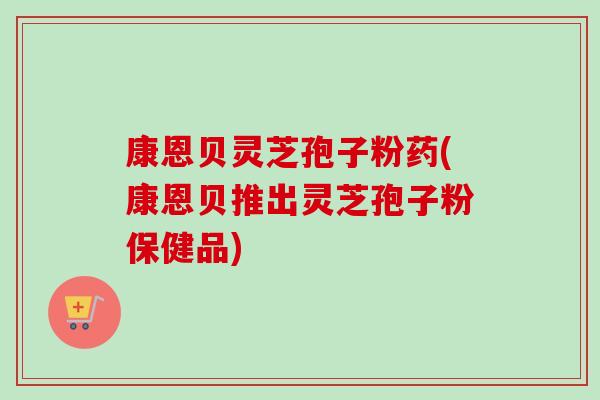 康恩贝灵芝孢子粉药(康恩贝推出灵芝孢子粉保健品)