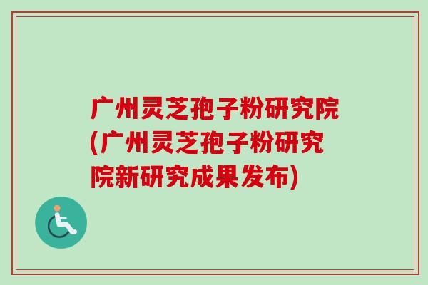 广州灵芝孢子粉研究院(广州灵芝孢子粉研究院新研究成果发布) 广州灵芝孢子粉研究院(广州灵芝孢子粉研究院新研究成果发布)