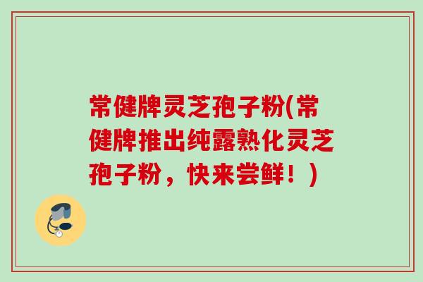 常健牌灵芝孢子粉(常健牌推出纯露熟化灵芝孢子粉,快来尝鲜!) 常健牌灵芝孢子粉(常健牌推出纯露熟化灵芝孢子粉,快来尝鲜!)