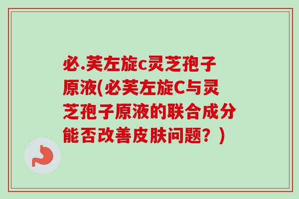 必.芙左旋c灵芝孢子原液(必芙左旋C与灵芝孢子原液的联合成分能否改善问题?) 必.芙左旋c灵芝孢子原液(必芙左旋C与灵芝孢子原液的联合成分能否改善问题?)